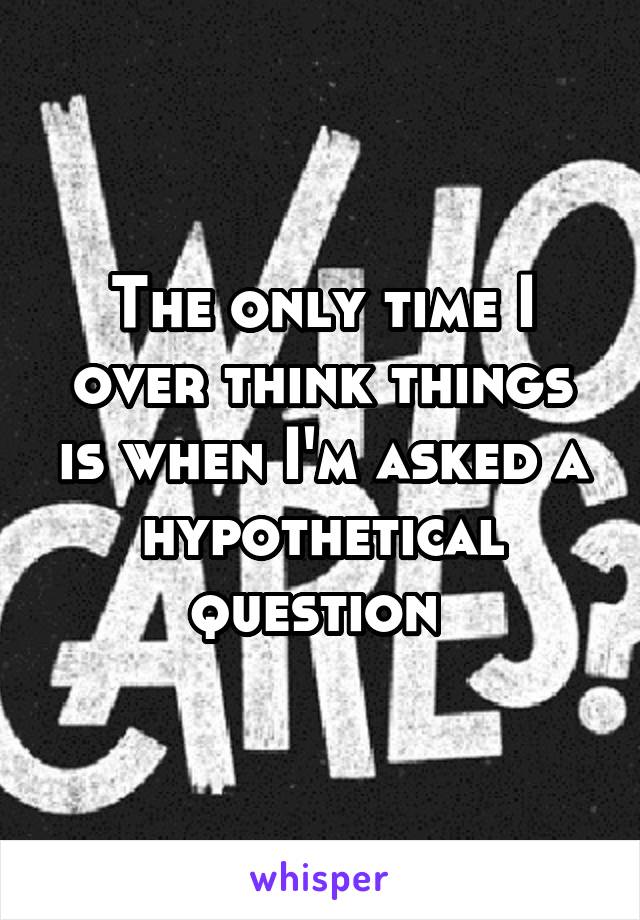 The only time I over think things is when I'm asked a hypothetical question 