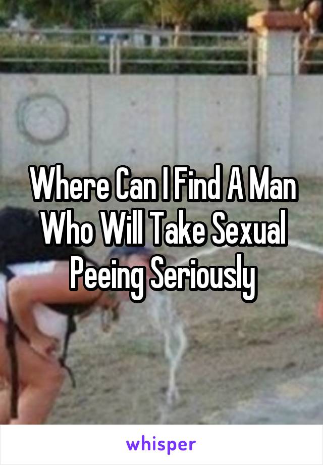 Where Can I Find A Man Who Will Take Sexual Peeing Seriously