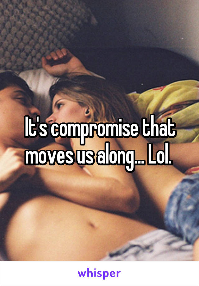 It's compromise that moves us along... Lol. 