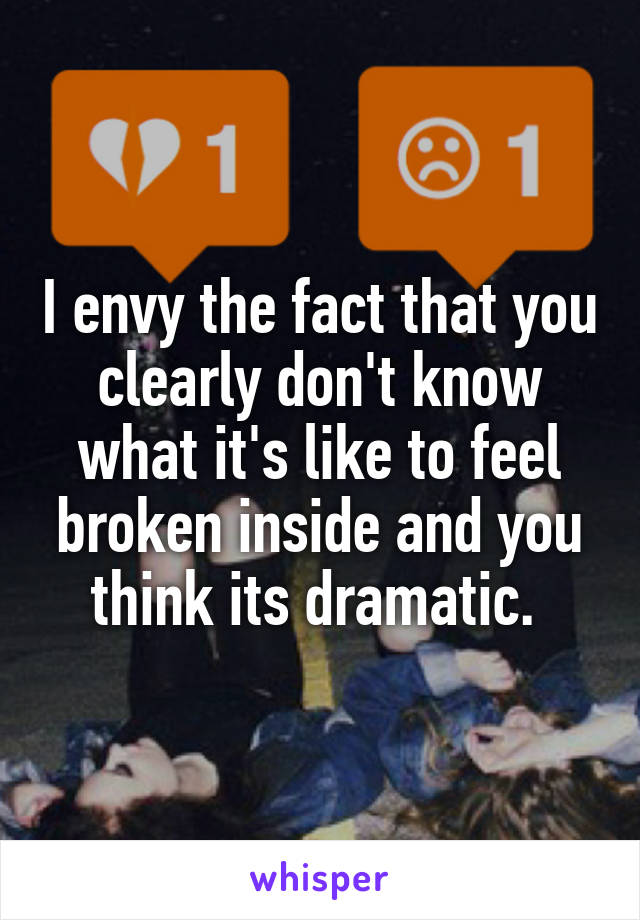 I envy the fact that you clearly don't know what it's like to feel broken inside and you think its dramatic. 