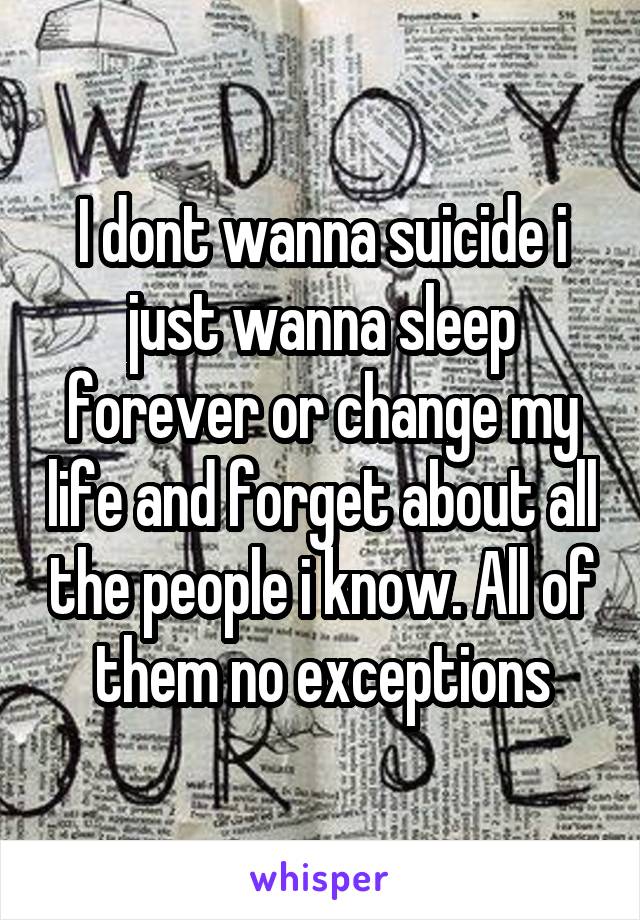 I dont wanna suicide i just wanna sleep forever or change my life and forget about all the people i know. All of them no exceptions