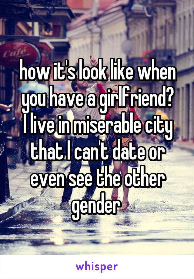 how it's look like when you have a girlfriend?
I live in miserable city that I can't date or even see the other gender 