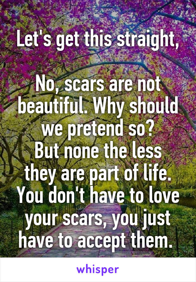 Let's get this straight,

No, scars are not beautiful. Why should we pretend so?
But none the less they are part of life. You don't have to love your scars, you just have to accept them. 