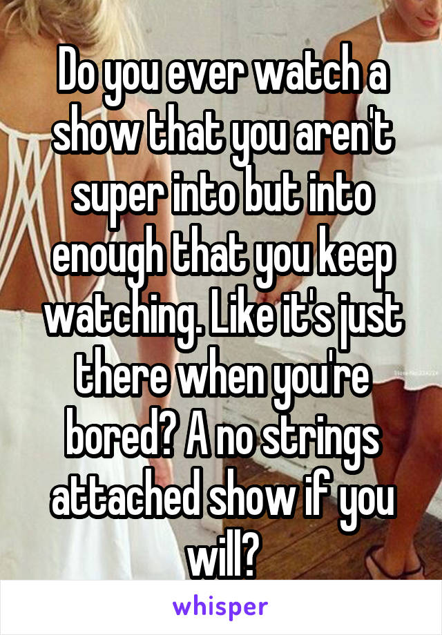 Do you ever watch a show that you aren't super into but into enough that you keep watching. Like it's just there when you're bored? A no strings attached show if you will?