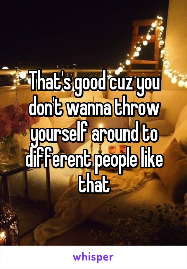 That's good cuz you don't wanna throw yourself around to different people like that