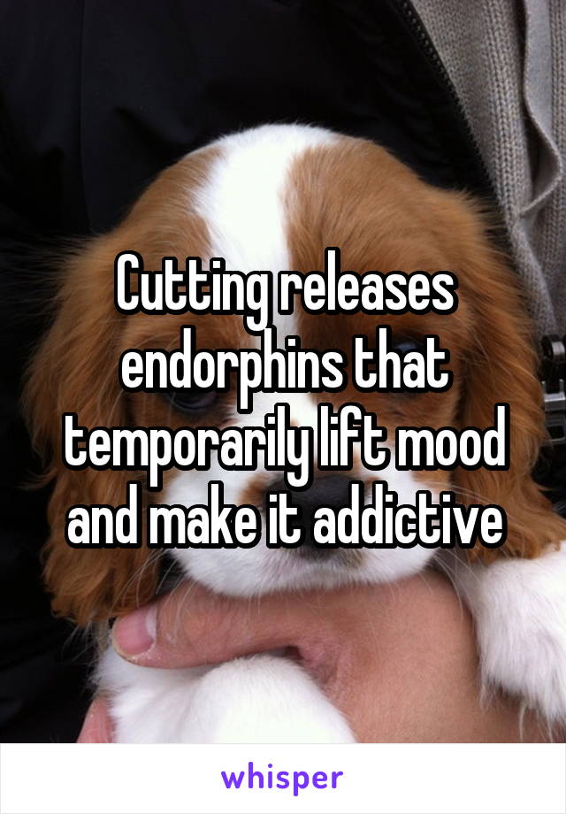 Cutting releases endorphins that temporarily lift mood and make it addictive