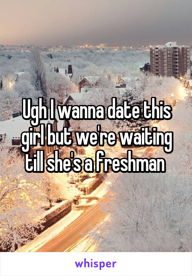 Ugh I wanna date this girl but we're waiting till she's a freshman 