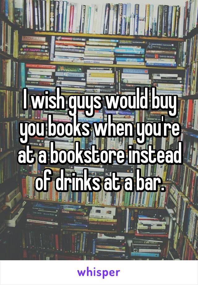 I wish guys would buy you books when you're at a bookstore instead of drinks at a bar.