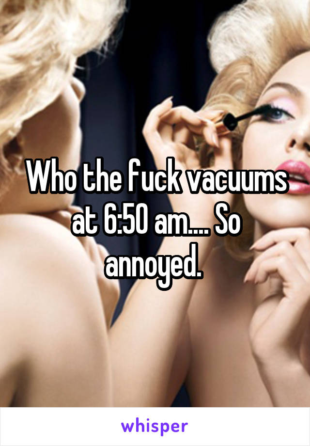 Who the fuck vacuums at 6:50 am.... So annoyed. 