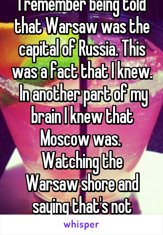 I remember being told that Warsaw was the capital of Russia. This was a fact that I knew.  In another part of my brain I knew that Moscow was. 
Watching the Warsaw shore and saying that's not Russian.
