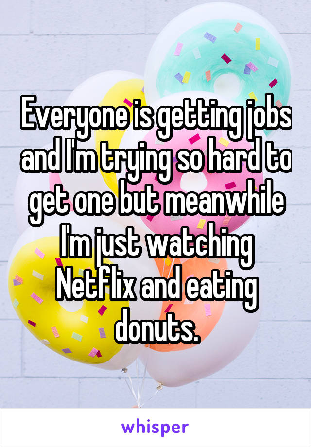 Everyone is getting jobs and I'm trying so hard to get one but meanwhile I'm just watching Netflix and eating donuts.