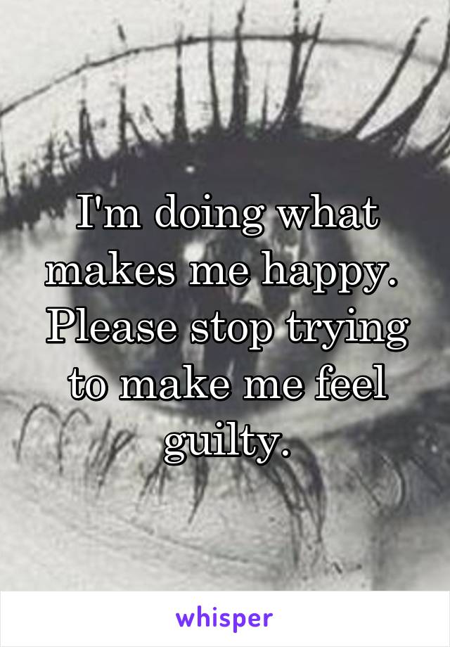 I'm doing what makes me happy.  Please stop trying to make me feel guilty.