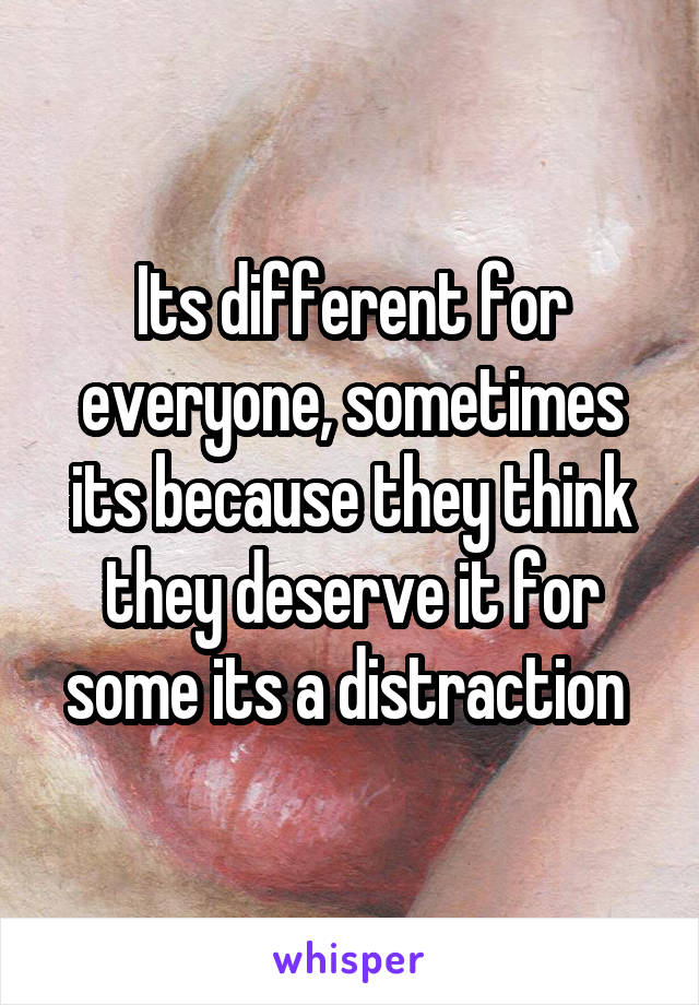 Its different for everyone, sometimes its because they think they deserve it for some its a distraction 