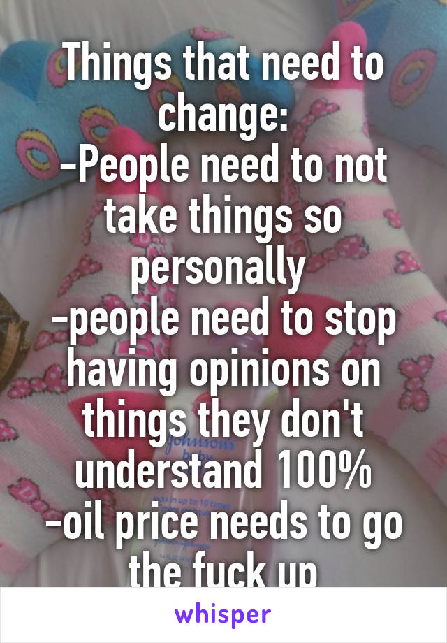 Things that need to change:
-People need to not take things so personally 
-people need to stop having opinions on things they don't understand 100%
-oil price needs to go the fuck up