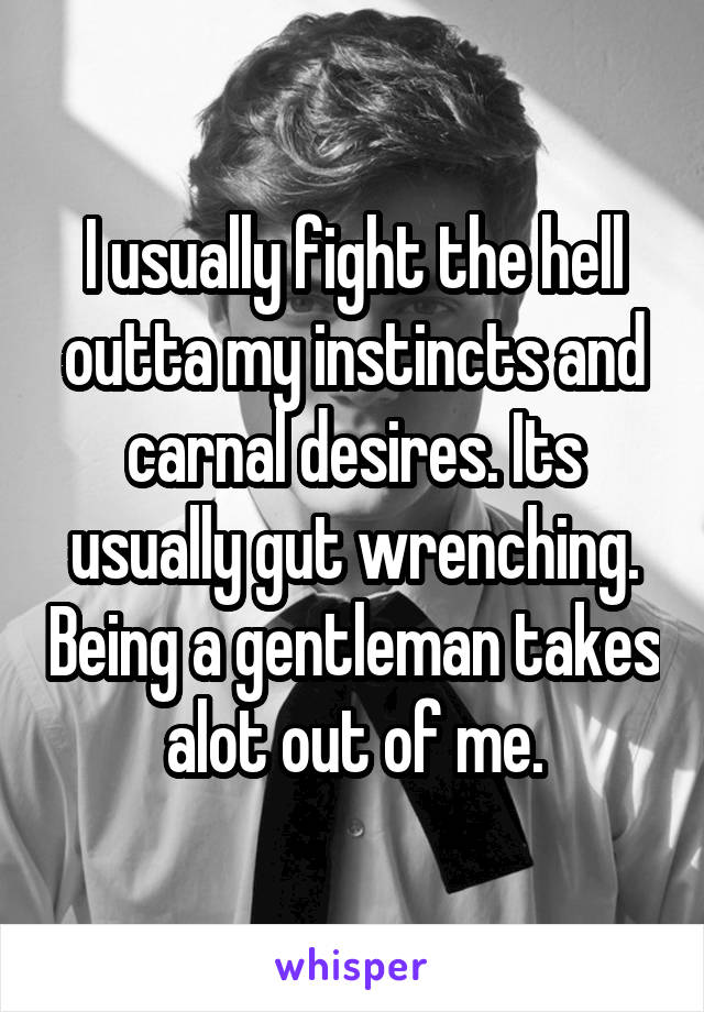 I usually fight the hell outta my instincts and carnal desires. Its usually gut wrenching. Being a gentleman takes alot out of me.