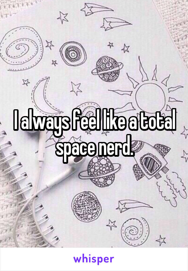 I always feel like a total space nerd.