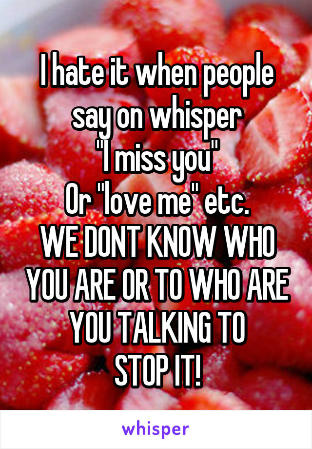 I hate it when people say on whisper
"I miss you"
Or "love me" etc.
WE DONT KNOW WHO YOU ARE OR TO WHO ARE YOU TALKING TO
STOP IT!