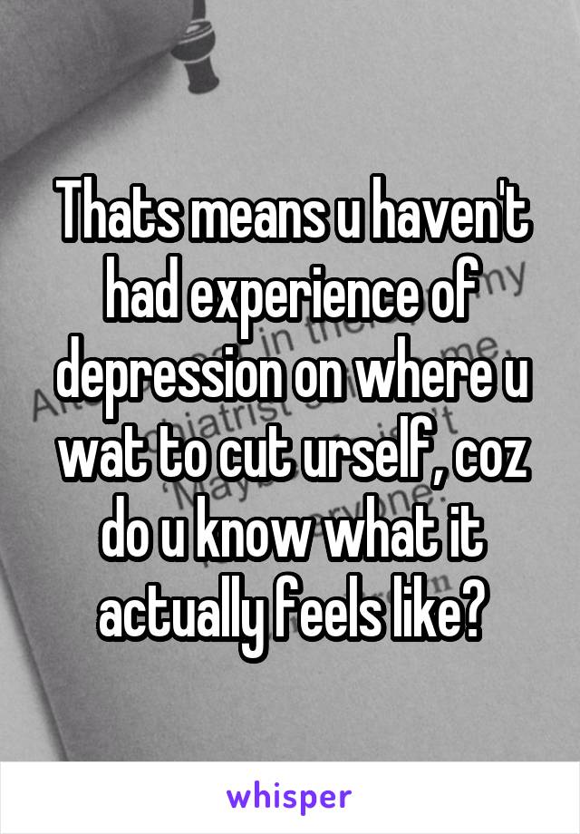 Thats means u haven't had experience of depression on where u wat to cut urself, coz do u know what it actually feels like?