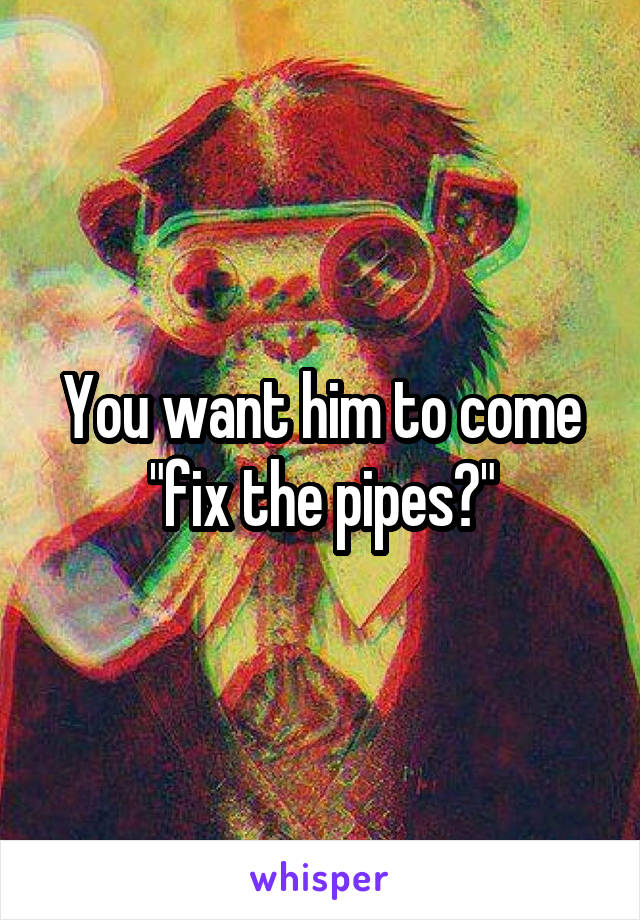You want him to come "fix the pipes?"
