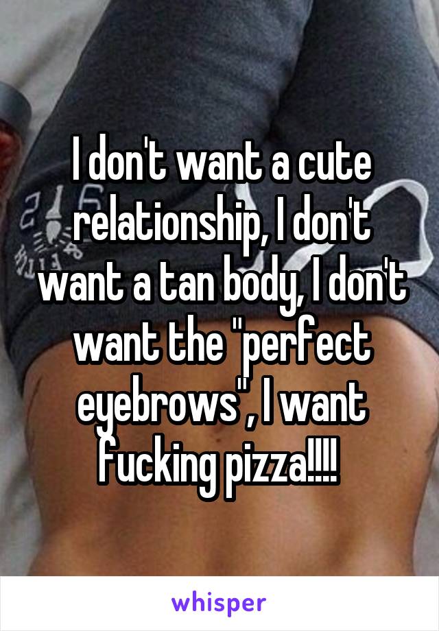 I don't want a cute relationship, I don't want a tan body, I don't want the "perfect eyebrows", I want fucking pizza!!!! 