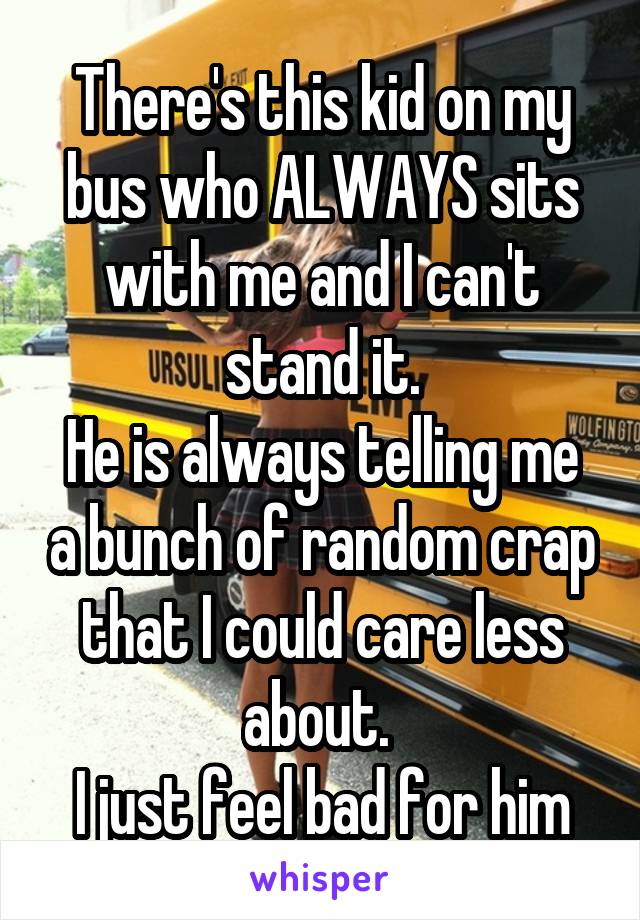 There's this kid on my bus who ALWAYS sits with me and I can't stand it.
He is always telling me a bunch of random crap that I could care less about. 
I just feel bad for him