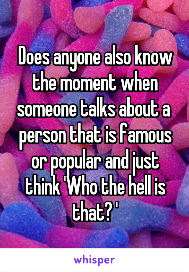 Does anyone also know the moment when someone talks about a  person that is famous or popular and just think 'Who the hell is that? '