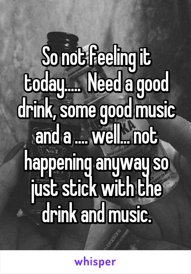 So not feeling it today.....  Need a good drink, some good music and a .... well... not happening anyway so just stick with the drink and music.