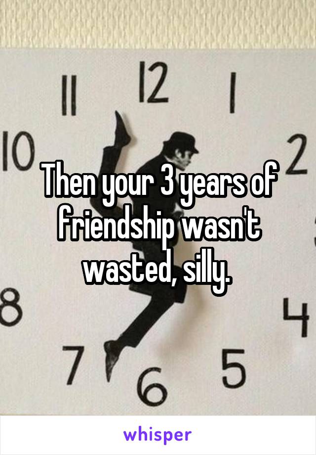 Then your 3 years of friendship wasn't wasted, silly. 