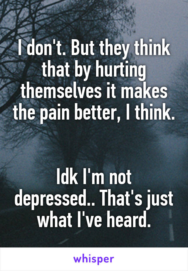 I don't. But they think that by hurting themselves it makes the pain better, I think. 

Idk I'm not depressed.. That's just what I've heard.