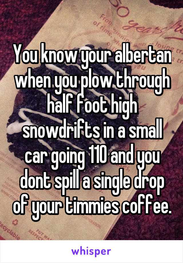 You know your albertan when you plow through half foot high snowdrifts in a small car going 110 and you dont spill a single drop of your timmies coffee.