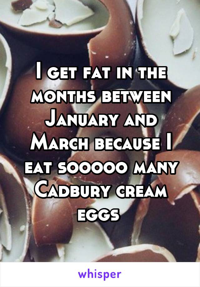 I get fat in the months between January and March because I eat sooooo many Cadbury cream eggs 