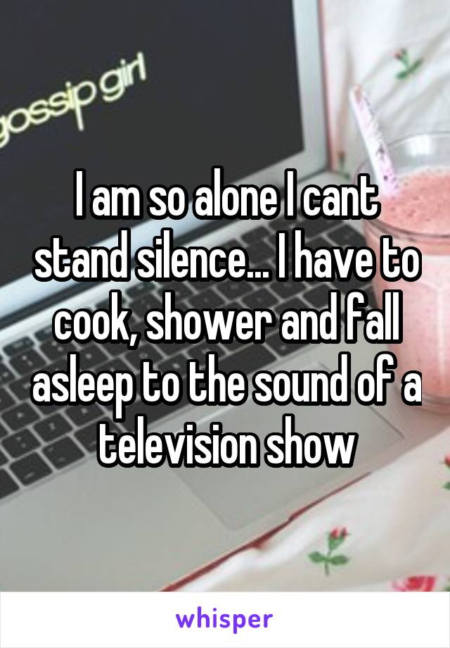 I am so alone I cant stand silence... I have to cook, shower and fall asleep to the sound of a television show