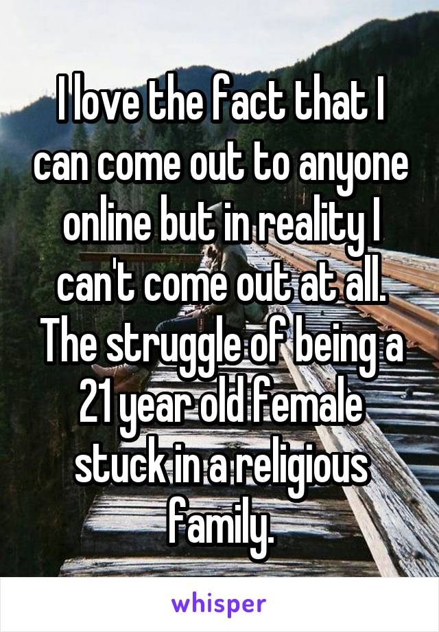 I love the fact that I can come out to anyone online but in reality I can't come out at all. The struggle of being a 21 year old female stuck in a religious family.