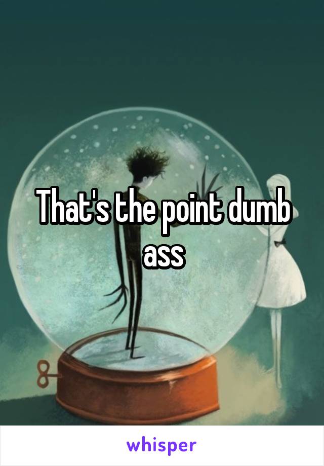 That's the point dumb ass