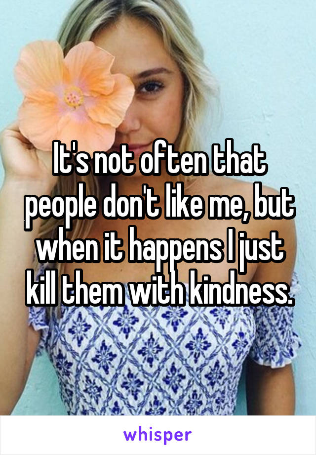 It's not often that people don't like me, but when it happens I just kill them with kindness.