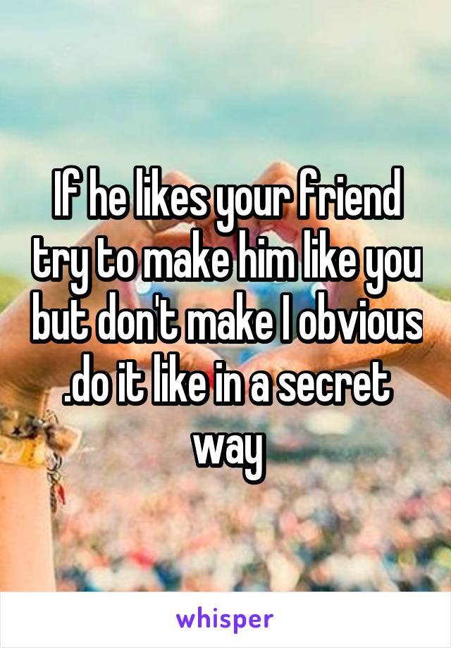 If he likes your friend try to make him like you but don't make I obvious .do it like in a secret way