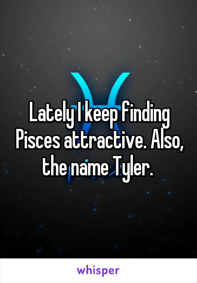 Lately I keep finding Pisces attractive. Also, the name Tyler. 