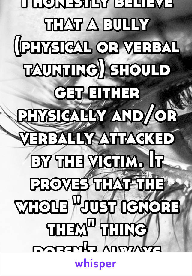 I honestly believe that a bully (physical or verbal taunting) should get either physically and/or verbally attacked by the victim. It proves that the whole "just ignore them" thing doesn't always work