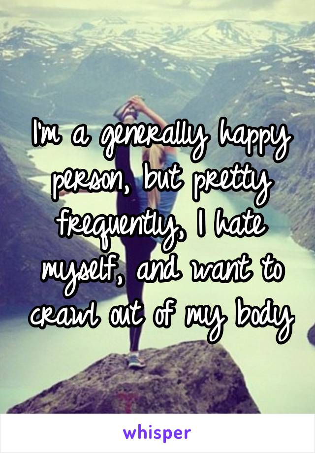 I'm a generally happy person, but pretty frequently, I hate myself, and want to crawl out of my body