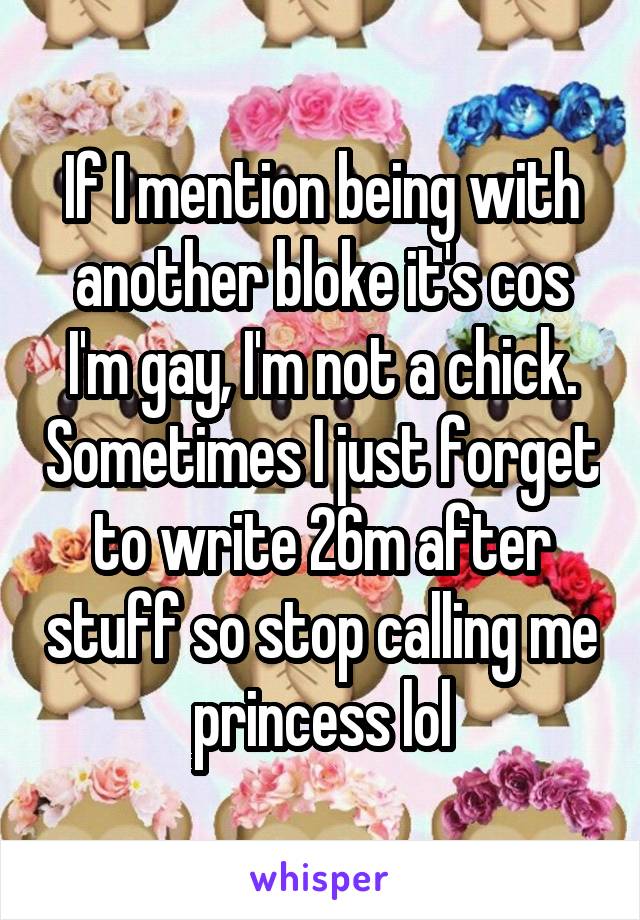 If I mention being with another bloke it's cos I'm gay, I'm not a chick. Sometimes I just forget to write 26m after stuff so stop calling me princess lol
