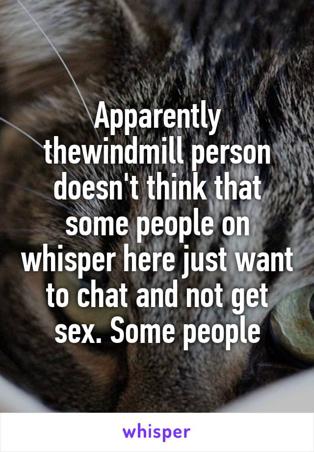 Apparently thewindmill person doesn't think that some people on whisper here just want to chat and not get sex. Some people