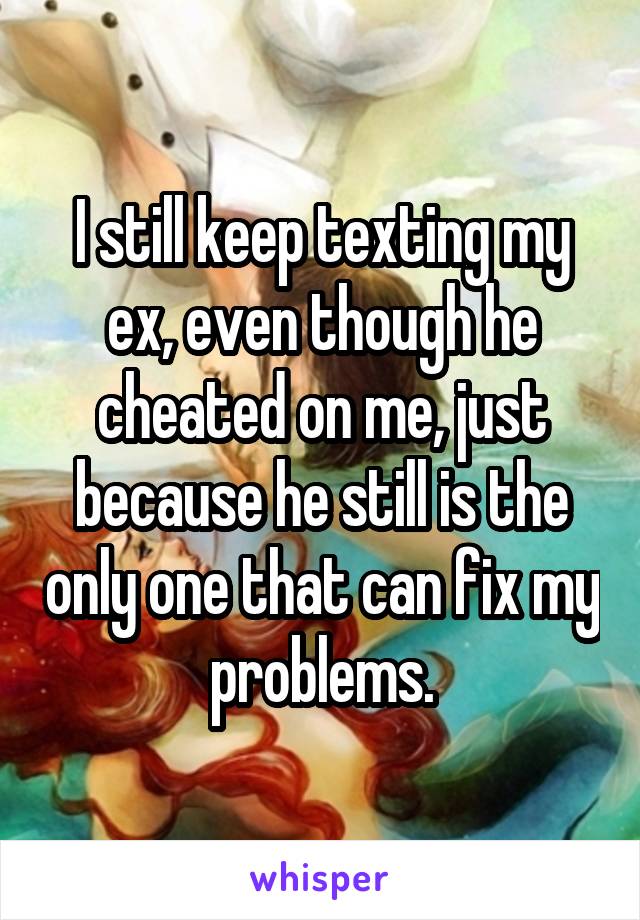 I still keep texting my ex, even though he cheated on me, just because he still is the only one that can fix my problems.