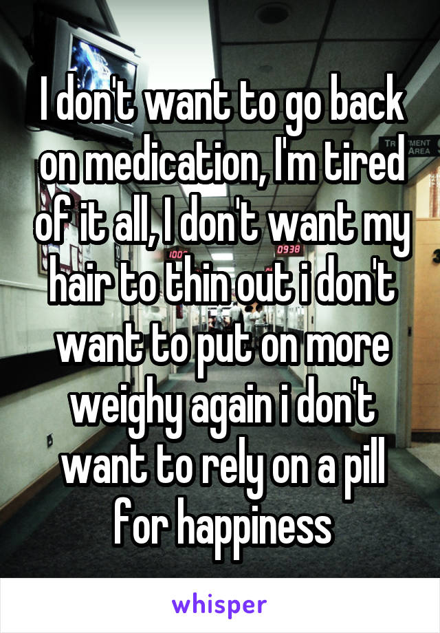 I don't want to go back on medication, I'm tired of it all, I don't want my hair to thin out i don't want to put on more weighy again i don't want to rely on a pill for happiness
