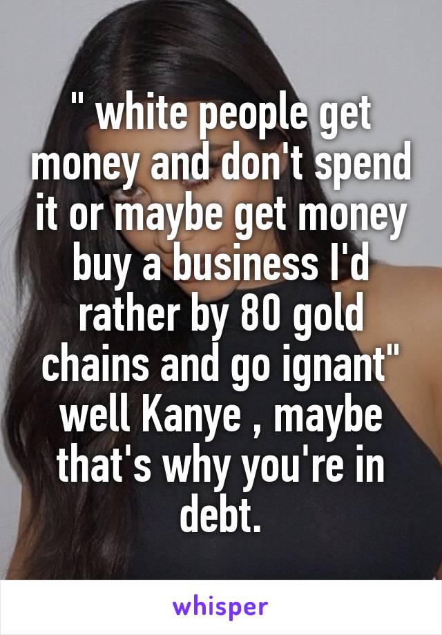 " white people get money and don't spend it or maybe get money buy a business I'd rather by 80 gold chains and go ignant" well Kanye , maybe that's why you're in debt.