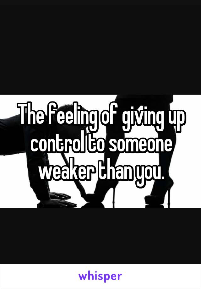 The feeling of giving up control to someone weaker than you.