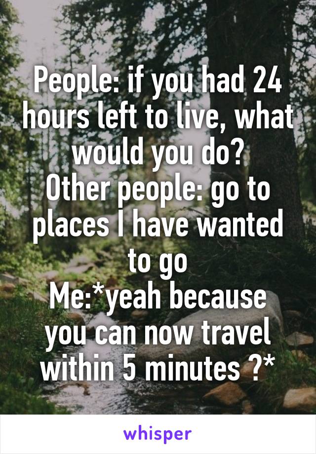 People: if you had 24 hours left to live, what would you do?
Other people: go to places I have wanted to go
Me:*yeah because you can now travel within 5 minutes 😒*