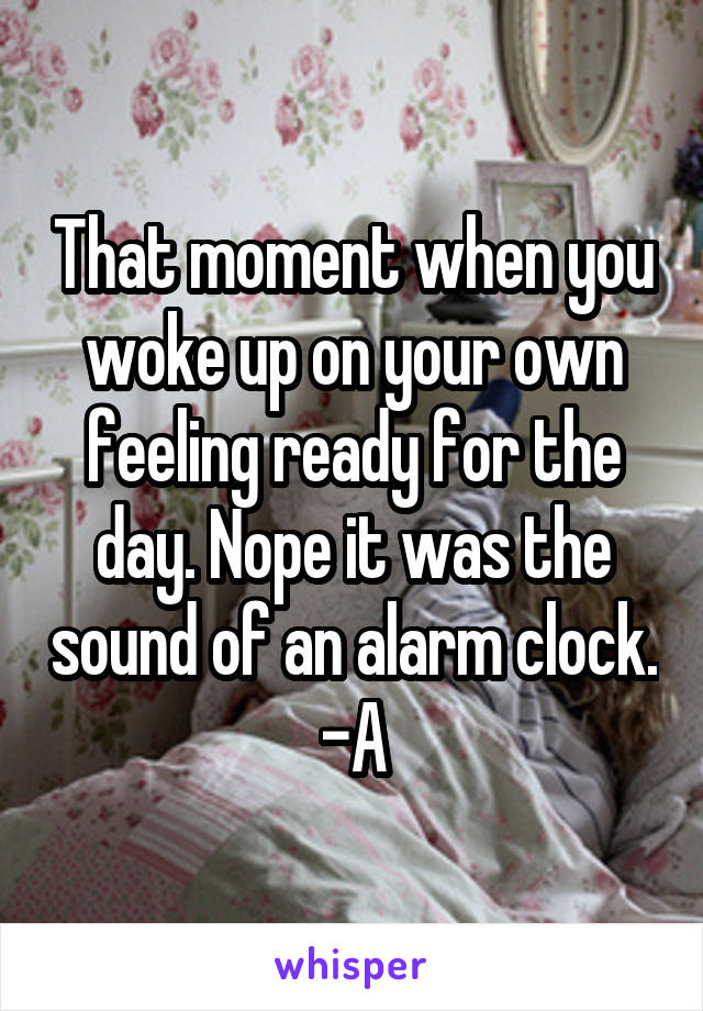 That moment when you woke up on your own feeling ready for the day. Nope it was the sound of an alarm clock. -A