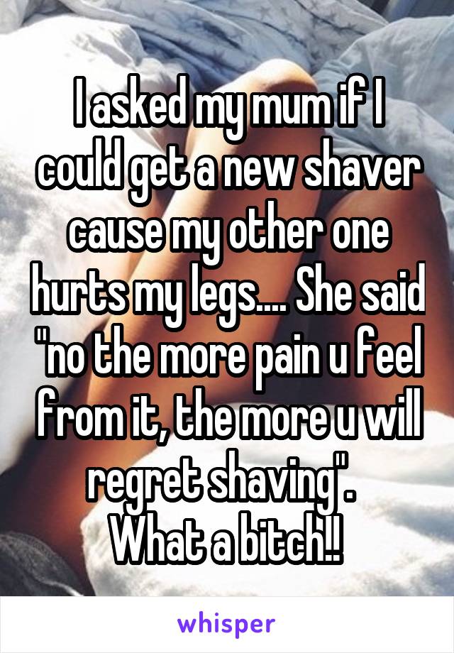 I asked my mum if I could get a new shaver cause my other one hurts my legs.... She said "no the more pain u feel from it, the more u will regret shaving".  
What a bitch!! 