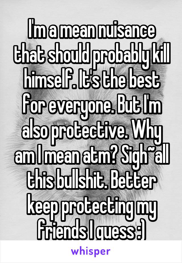 I'm a mean nuisance that should probably kill himself. It's the best for everyone. But I'm also protective. Why am I mean atm? Sigh~all this bullshit. Better keep protecting my friends I guess :)