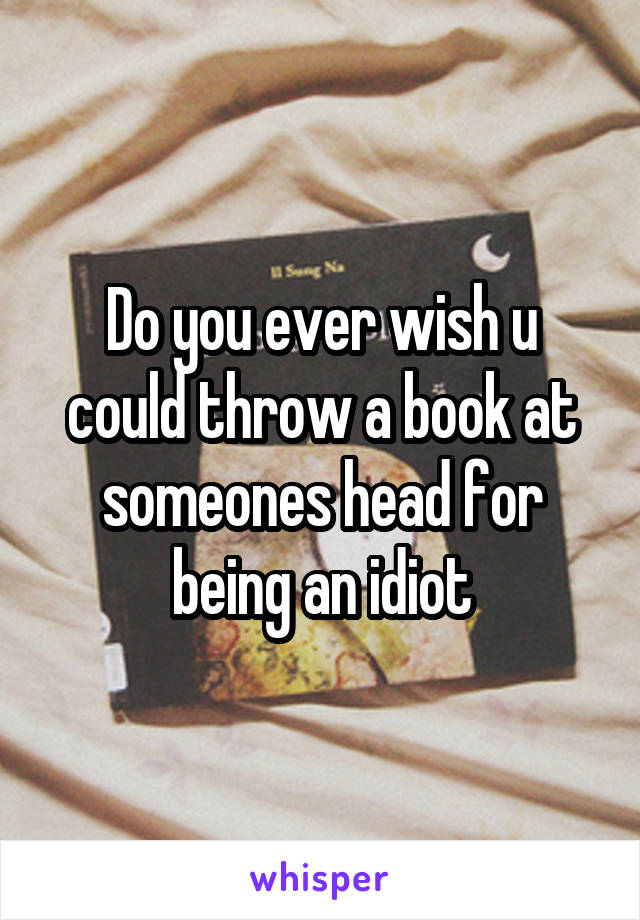 Do you ever wish u could throw a book at someones head for being an idiot